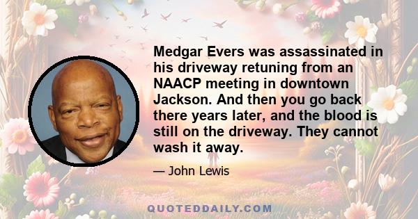 Medgar Evers was assassinated in his driveway retuning from an NAACP meeting in downtown Jackson. And then you go back there years later, and the blood is still on the driveway. They cannot wash it away.