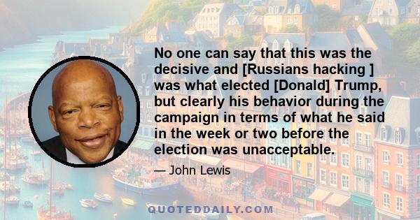 No one can say that this was the decisive and [Russians hacking ] was what elected [Donald] Trump, but clearly his behavior during the campaign in terms of what he said in the week or two before the election was