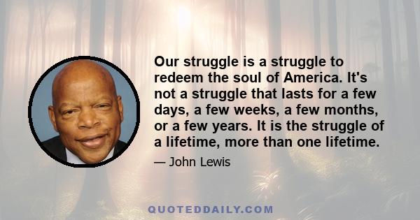 Our struggle is a struggle to redeem the soul of America. It's not a struggle that lasts for a few days, a few weeks, a few months, or a few years. It is the struggle of a lifetime, more than one lifetime.