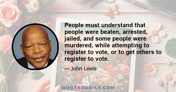 People must understand that people were beaten, arrested, jailed, and some people were murdered, while attempting to register to vote, or to get others to register to vote.