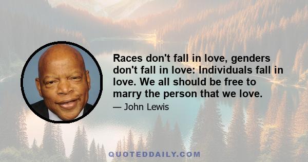 Races don't fall in love, genders don't fall in love: Individuals fall in love. We all should be free to marry the person that we love.