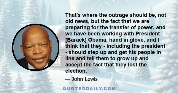 That's where the outrage should be, not old news, but the fact that we are preparing for the transfer of power. and we have been working with President [Barack] Obama, hand in glove, and I think that they - including