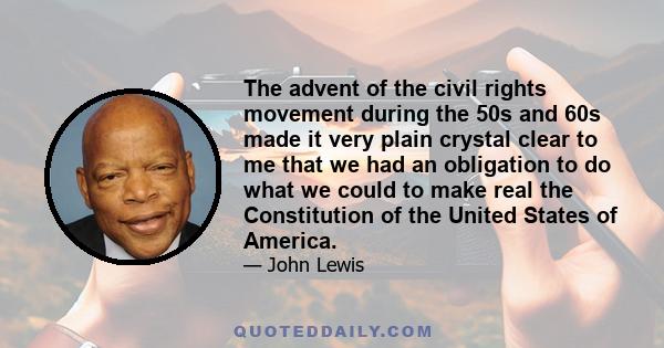 The advent of the civil rights movement during the 50s and 60s made it very plain crystal clear to me that we had an obligation to do what we could to make real the Constitution of the United States of America.