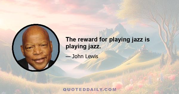 The reward for playing jazz is playing jazz.