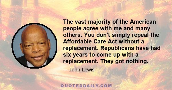 The vast majority of the American people agree with me and many others. You don't simply repeal the Affordable Care Act without a replacement. Republicans have had six years to come up with a replacement. They got