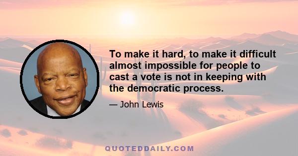 To make it hard, to make it difficult almost impossible for people to cast a vote is not in keeping with the democratic process.