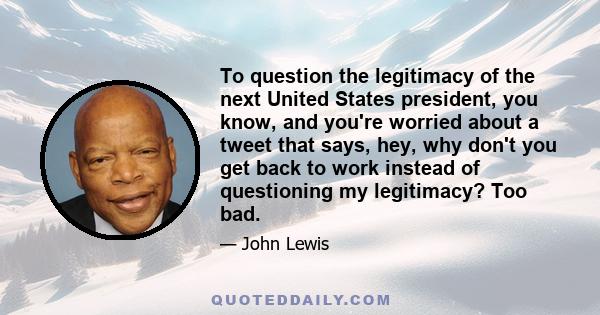 To question the legitimacy of the next United States president, you know, and you're worried about a tweet that says, hey, why don't you get back to work instead of questioning my legitimacy? Too bad.