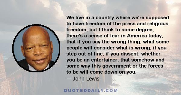 We live in a country where we're supposed to have freedom of the press and religious freedom, but I think to some degree, there's a sense of fear in America today, that if you say the wrong thing, what some people will