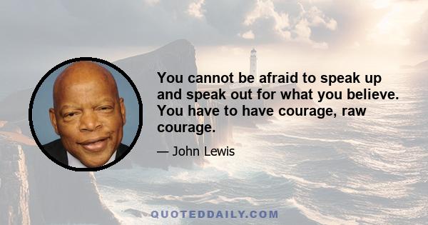 You cannot be afraid to speak up and speak out for what you believe. You have to have courage, raw courage.