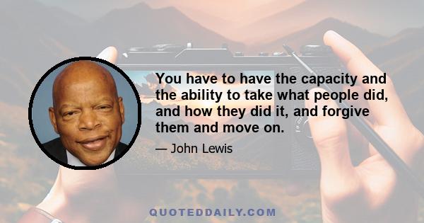 You have to have the capacity and the ability to take what people did, and how they did it, and forgive them and move on.