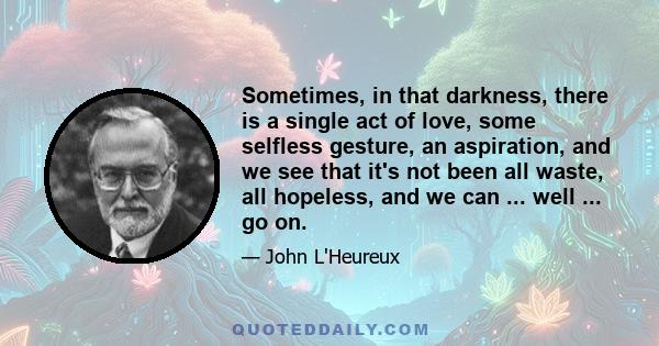 Sometimes, in that darkness, there is a single act of love, some selfless gesture, an aspiration, and we see that it's not been all waste, all hopeless, and we can ... well ... go on.