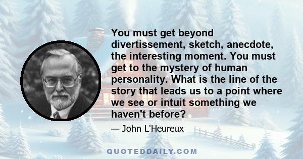 You must get beyond divertissement, sketch, anecdote, the interesting moment. You must get to the mystery of human personality. What is the line of the story that leads us to a point where we see or intuit something we