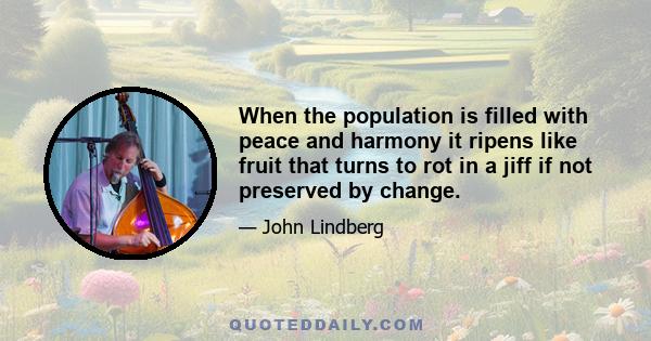 When the population is filled with peace and harmony it ripens like fruit that turns to rot in a jiff if not preserved by change.