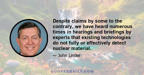 Despite claims by some to the contrary, we have heard numerous times in hearings and briefings by experts that existing technologies do not fully or effectively detect nuclear material.