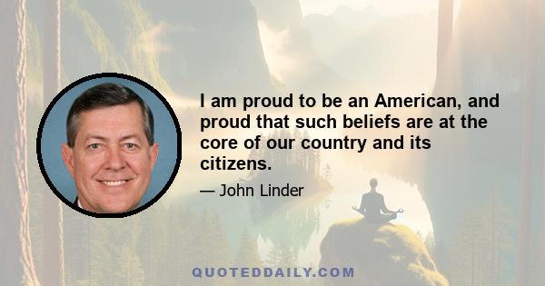 I am proud to be an American, and proud that such beliefs are at the core of our country and its citizens.