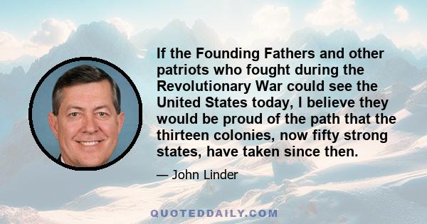 If the Founding Fathers and other patriots who fought during the Revolutionary War could see the United States today, I believe they would be proud of the path that the thirteen colonies, now fifty strong states, have