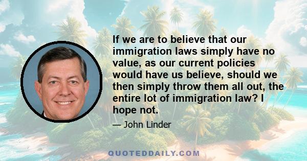 If we are to believe that our immigration laws simply have no value, as our current policies would have us believe, should we then simply throw them all out, the entire lot of immigration law? I hope not.