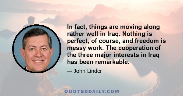 In fact, things are moving along rather well in Iraq. Nothing is perfect, of course, and freedom is messy work. The cooperation of the three major interests in Iraq has been remarkable.