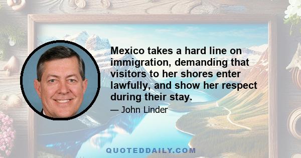 Mexico takes a hard line on immigration, demanding that visitors to her shores enter lawfully, and show her respect during their stay.