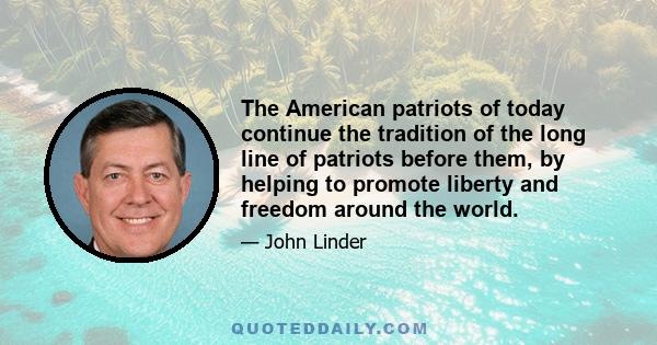 The American patriots of today continue the tradition of the long line of patriots before them, by helping to promote liberty and freedom around the world.