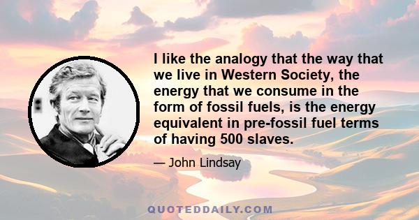 I like the analogy that the way that we live in Western Society, the energy that we consume in the form of fossil fuels, is the energy equivalent in pre-fossil fuel terms of having 500 slaves.