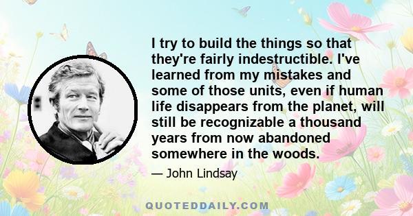 I try to build the things so that they're fairly indestructible. I've learned from my mistakes and some of those units, even if human life disappears from the planet, will still be recognizable a thousand years from now 