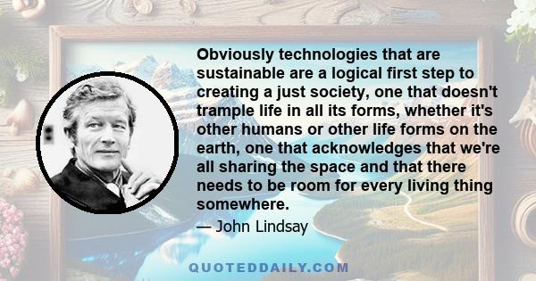 Obviously technologies that are sustainable are a logical first step to creating a just society, one that doesn't trample life in all its forms, whether it's other humans or other life forms on the earth, one that