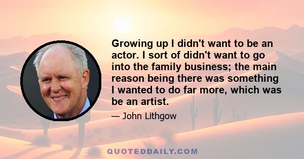 Growing up I didn't want to be an actor. I sort of didn't want to go into the family business; the main reason being there was something I wanted to do far more, which was be an artist.