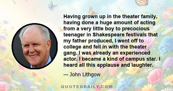 Having grown up in the theater family, having done a huge amount of acting from a very little boy to precocious teenager in Shakespeare festivals that my father produced, I went off to college and fell in with the