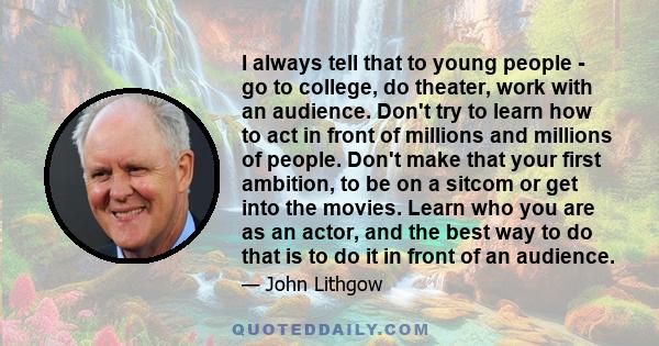 I always tell that to young people - go to college, do theater, work with an audience. Don't try to learn how to act in front of millions and millions of people. Don't make that your first ambition, to be on a sitcom or 