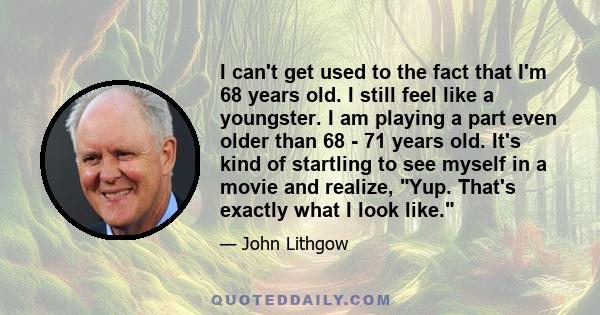 I can't get used to the fact that I'm 68 years old. I still feel like a youngster. I am playing a part even older than 68 - 71 years old. It's kind of startling to see myself in a movie and realize, Yup. That's exactly