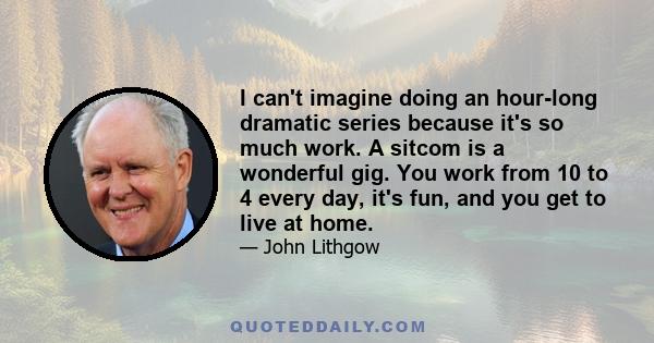 I can't imagine doing an hour-long dramatic series because it's so much work. A sitcom is a wonderful gig. You work from 10 to 4 every day, it's fun, and you get to live at home.