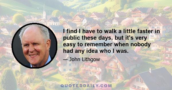 I find I have to walk a little faster in public these days, but it's very easy to remember when nobody had any idea who I was.