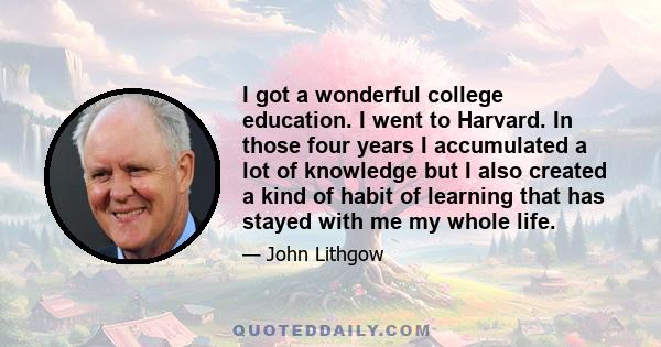 I got a wonderful college education. I went to Harvard. In those four years I accumulated a lot of knowledge but I also created a kind of habit of learning that has stayed with me my whole life.