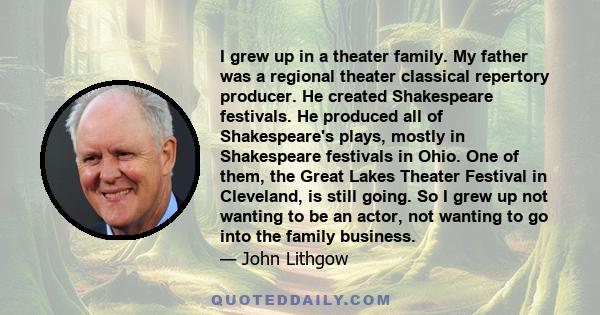 I grew up in a theater family. My father was a regional theater classical repertory producer. He created Shakespeare festivals. He produced all of Shakespeare's plays, mostly in Shakespeare festivals in Ohio. One of