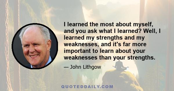 I learned the most about myself, and you ask what I learned? Well, I learned my strengths and my weaknesses, and it's far more important to learn about your weaknesses than your strengths.