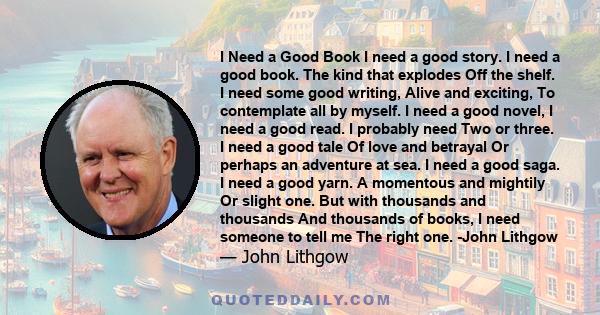 I Need a Good Book I need a good story. I need a good book. The kind that explodes Off the shelf. I need some good writing, Alive and exciting, To contemplate all by myself. I need a good novel, I need a good read. I