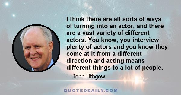 I think there are all sorts of ways of turning into an actor, and there are a vast variety of different actors. You know, you interview plenty of actors and you know they come at it from a different direction and acting 