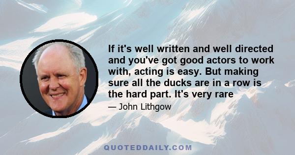 If it's well written and well directed and you've got good actors to work with, acting is easy. But making sure all the ducks are in a row is the hard part. It's very rare