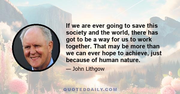 If we are ever going to save this society and the world, there has got to be a way for us to work together. That may be more than we can ever hope to achieve, just because of human nature.