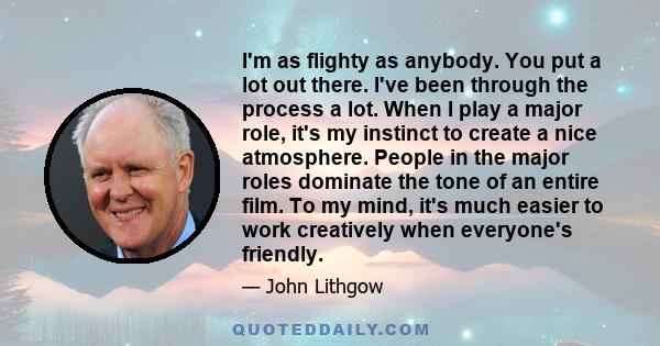 I'm as flighty as anybody. You put a lot out there. I've been through the process a lot. When I play a major role, it's my instinct to create a nice atmosphere. People in the major roles dominate the tone of an entire