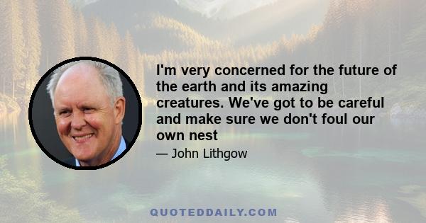 I'm very concerned for the future of the earth and its amazing creatures. We've got to be careful and make sure we don't foul our own nest