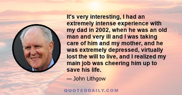 It's very interesting, I had an extremely intense experience with my dad in 2002, when he was an old man and very ill and I was taking care of him and my mother, and he was extremely depressed, virtually lost the will