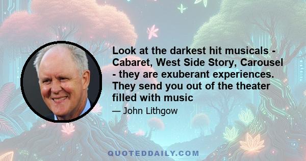 Look at the darkest hit musicals - Cabaret, West Side Story, Carousel - they are exuberant experiences. They send you out of the theater filled with music