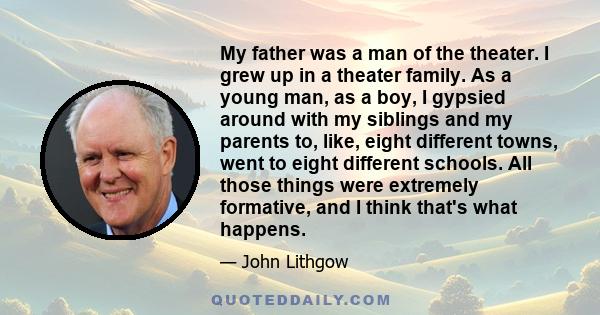 My father was a man of the theater. I grew up in a theater family. As a young man, as a boy, I gypsied around with my siblings and my parents to, like, eight different towns, went to eight different schools. All those