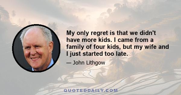 My only regret is that we didn't have more kids. I came from a family of four kids, but my wife and I just started too late.