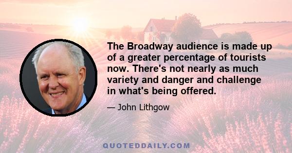 The Broadway audience is made up of a greater percentage of tourists now. There's not nearly as much variety and danger and challenge in what's being offered.