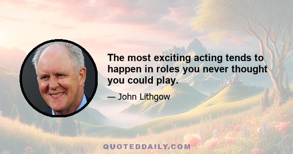 The most exciting acting tends to happen in roles you never thought you could play.