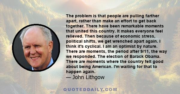 The problem is that people are pulling farther apart, rather than make an effort to get back together. There have been remarkable moments that united this country. It makes everyone feel relieved. Then because of