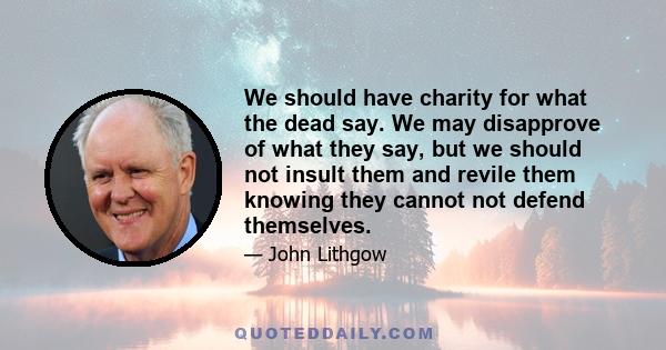 We should have charity for what the dead say. We may disapprove of what they say, but we should not insult them and revile them knowing they cannot not defend themselves.